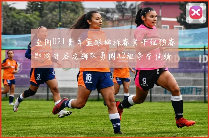 全国U21青年篮球锦标赛男子组预赛即将开启龙狮队勇闯A2组争夺佳绩