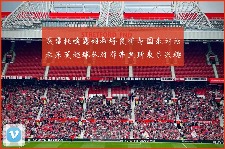 莫雷托透露姆希塔良将与国米讨论未来英超球队对邓弗里斯表示兴趣