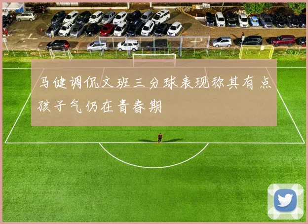 马健调侃文班三分球表现称其有点孩子气仍在青春期