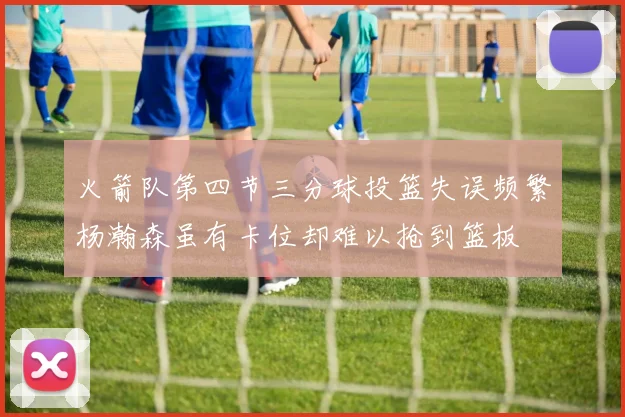 火箭队第四节三分球投篮失误频繁杨瀚森虽有卡位却难以抢到篮板