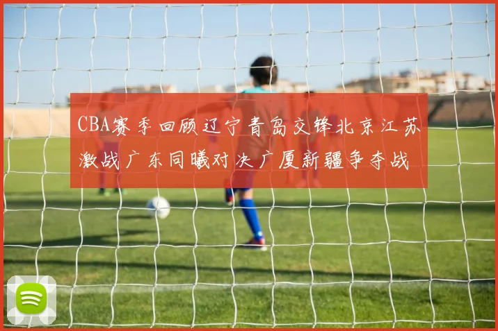 CBA赛季回顾辽宁青岛交锋北京江苏激战广东同曦对决广厦新疆争夺战精彩纷呈