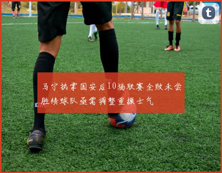马宁执掌国安后10场联赛全败未尝胜绩球队亟需调整重振士气