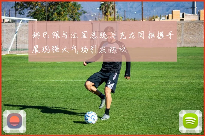 姆巴佩与法国总统马克龙同框握手展现强大气场引发热议