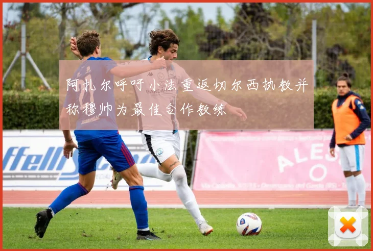 阿扎尔呼吁小法重返切尔西执教并称穆帅为最佳合作教练