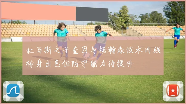 杜马斯之子奎因与杨瀚森技术内线转身出色但防守能力待提升