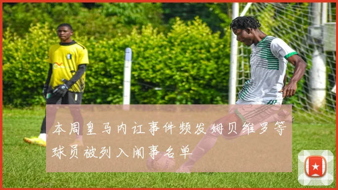 本周皇马内讧事件频发姆贝维罗等球员被列入闹事名单