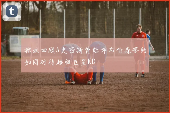 挖坟回顾A史密斯曾怒评布伦森签约如同对待超级巨星KD