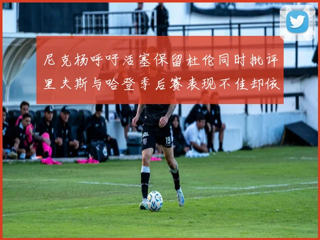 尼克杨呼吁活塞保留杜伦同时批评里夫斯与哈登季后赛表现不佳却依然高薪