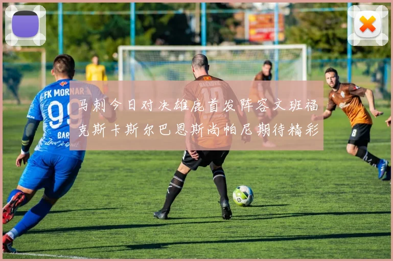马刺今日对决雄鹿首发阵容文班福克斯卡斯尔巴恩斯尚帕尼期待精彩表现