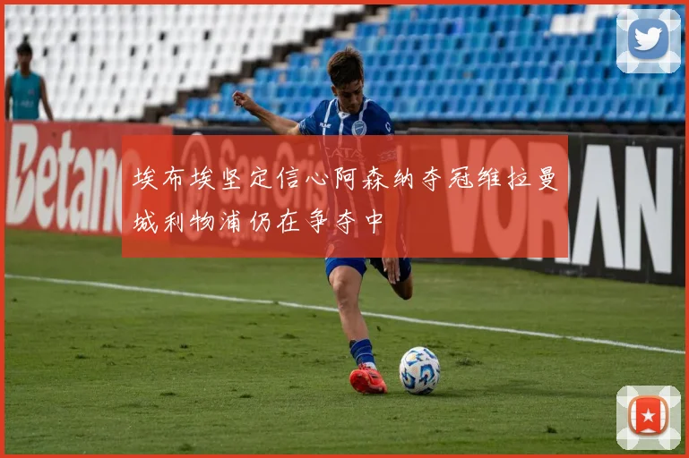 埃布埃坚定信心阿森纳夺冠维拉曼城利物浦仍在争夺中