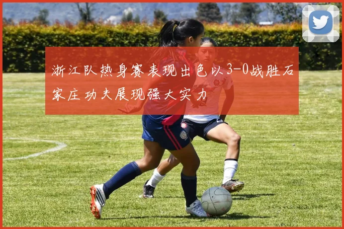 浙江队热身赛表现出色以3-0战胜石家庄功夫展现强大实力