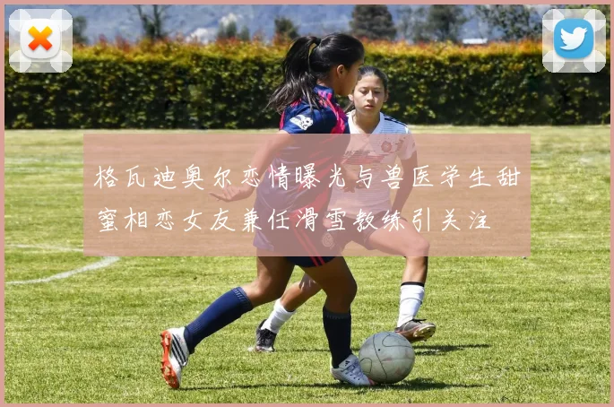 格瓦迪奥尔恋情曝光与兽医学生甜蜜相恋女友兼任滑雪教练引关注