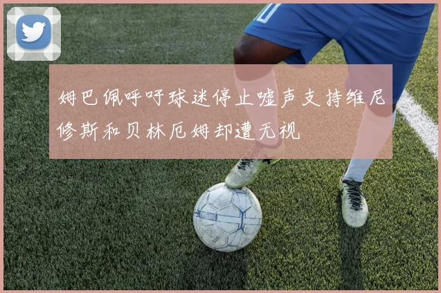 姆巴佩呼吁球迷停止嘘声支持维尼修斯和贝林厄姆却遭无视
