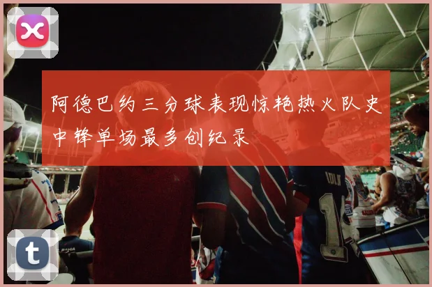 阿德巴约三分球表现惊艳热火队史中锋单场最多创纪录