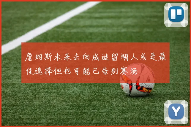 詹姆斯未来去向成谜留湖人或是最佳选择但也可能已告别赛场