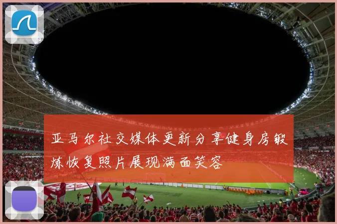 亚马尔社交媒体更新分享健身房锻炼恢复照片展现满面笑容